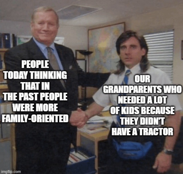 PEOPLE TODAY THINKING THAT IN THE PAST PEOPLE WERE MORE FAMILY-ORIENTED OUR GRANDPARENTS WHO NEEDED A LOT OF KIDS BECAUSE THEY DIDN'T HAVE A TRACTOR