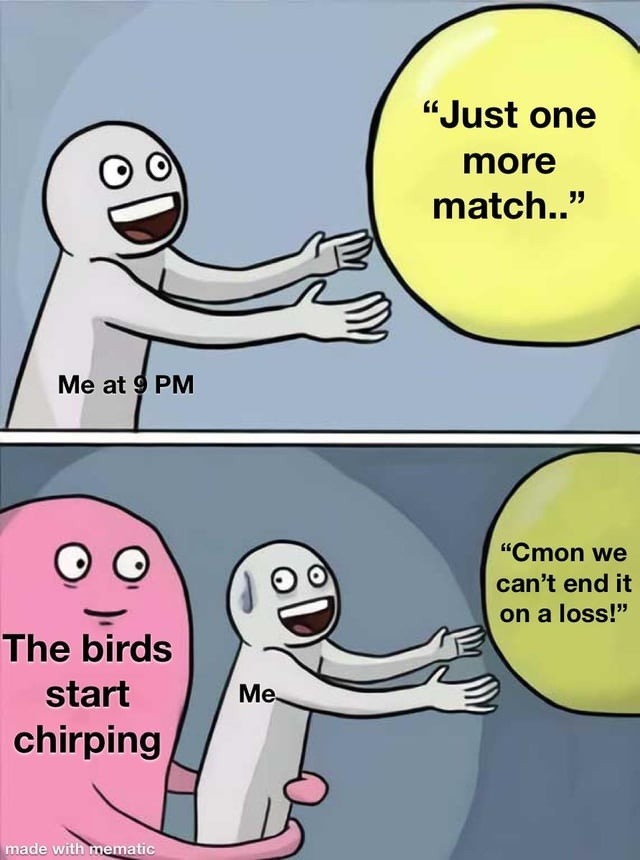 Me at 9 PM Just one more match.. The birds start chirping Me Cmon we can't end it on a loss!