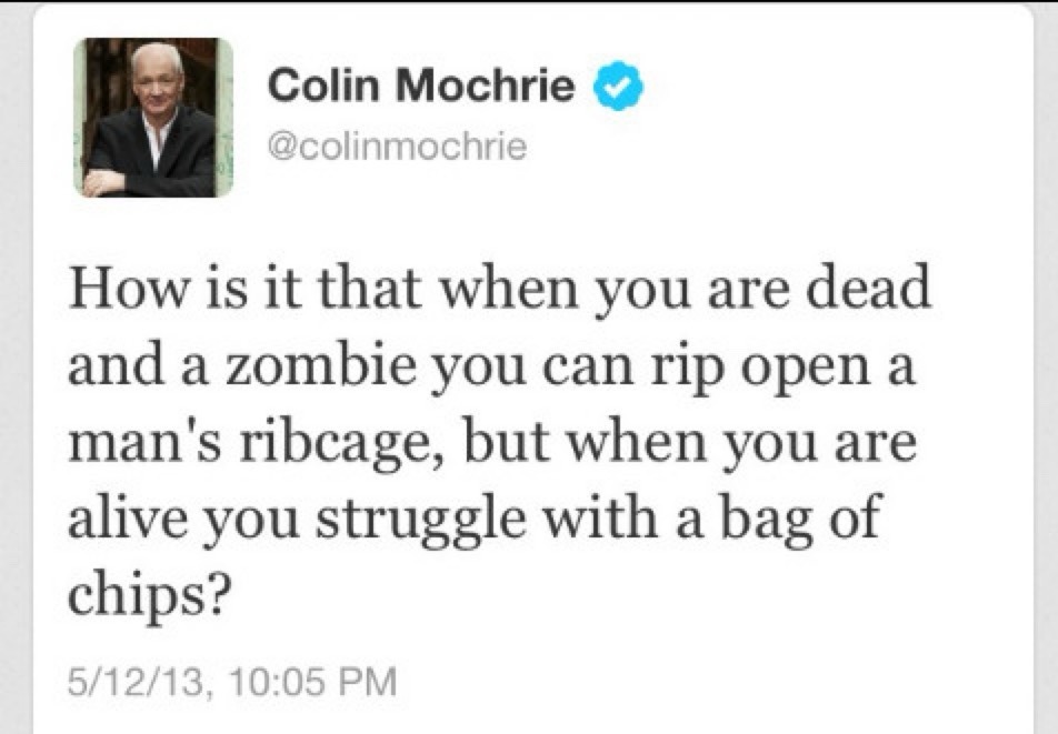 Colin Mochrie @colinmochrie How is it that when you are dead and a zombie you can rip open a man's ribcage, but when you are alive you struggle with a bag of chips? 5/12/13, 10:05 PM