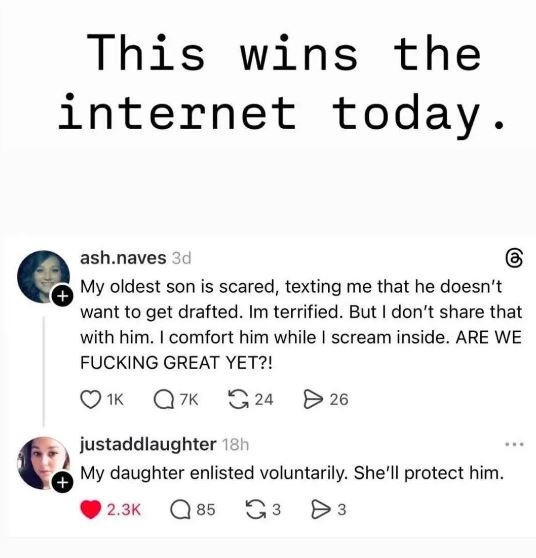 This wins the internet today. ash.naves 3d My oldest son is scared, texting me that he doesn't want to get drafted. I'm terrified. But I don't share that with him. I comfort him while I scream inside. ARE WE FUCKING GREAT YET?! justaddlaughter 18h My daughter enlisted voluntarily. She'll protect him.