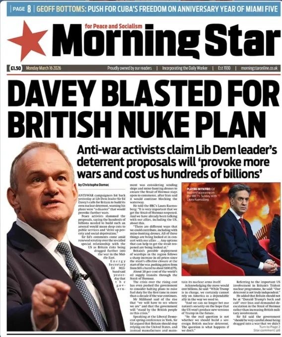 PAGE 8 | GEOFF BOTTOMS: PUSH FOR CUBA'S FREEDOM ON ANNIVERSARY YEAR OF MIAMI FIVE. Morning Star for Peace and Socialism. £1.50 Monday March 16 2026. Proudly owned by our readers | Incorporating the Daily Worker | Est 1930 | morningstaronline.co.uk. DAVEY BLASTED FOR BRITISH NUKE PLAN. Anti-war activists claim Lib Dem leader's deterrent proposals wi