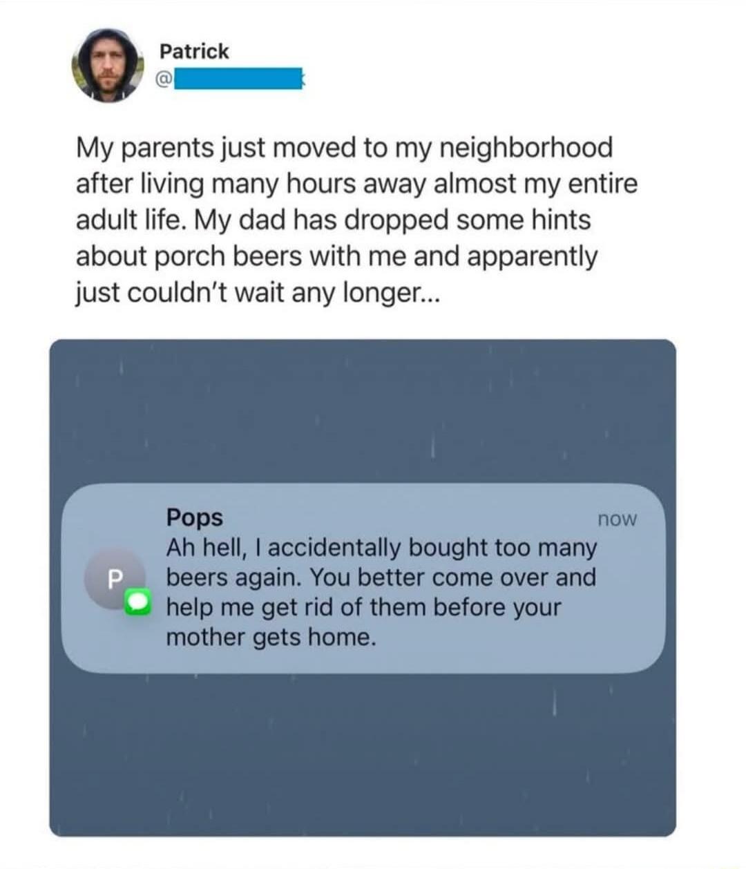 My parents just moved to my neighborhood after living many hours away almost my entire adult life. My dad has dropped some hints about porch beers with me and apparently just couldn't wait any longer...
Pops
Ah hell, I accidentally bought too many beers again. You better come over and help me get rid of them before your mother gets home.
now