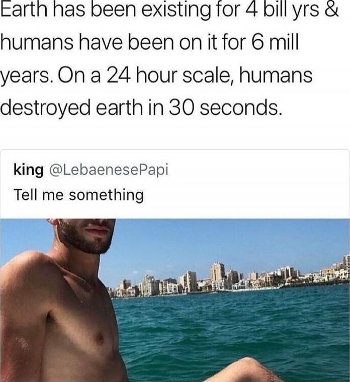 Earth has been existing for 4 bill yrs & humans have been on it for 6 mill years. On a 24 hour scale, humans destroyed earth in 30 seconds. king @LebanesePapi Tell me something