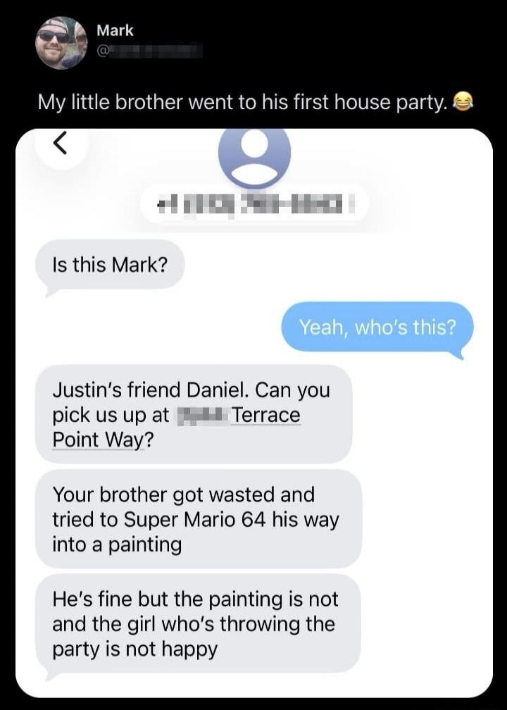 Is this Mark? Yeah, who's this? Justin's friend Daniel. Can you pick us up at Terrace Point Way? Your brother got wasted and tried to Super Mario 64 his way into a painting. He's fine but the painting is not and the girl who's throwing the party is not happy.