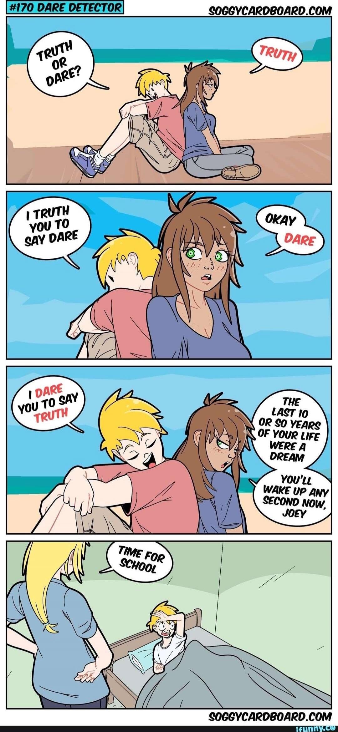 Truth or Dare? Truth. I truth you to say Dare. Okay Dare. I dare you to say Truth. The last 10 or so years of your life were a dream. You'll wake up any second now, Joey. Time for school.