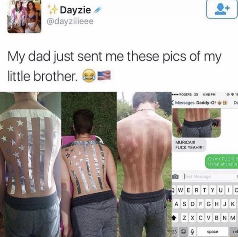 Dayzie @dayziiieee My dad just sent me these pics of my little brother. 😂🇺🇸 Messages Daddy-O! MURICA!!! FUCK YEAH!!!! Oh my FUCK!!!! Hahahahahaha