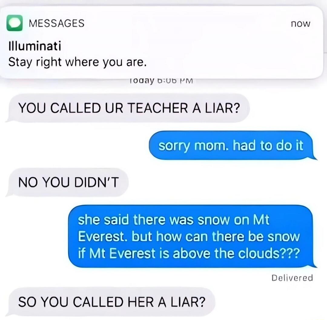 Illuminati Stay right where you are. YOU CALLED YOUR TEACHER A LIAR? sorry mom. had to do it NO YOU DIDN'T she said there was snow on Mt Everest. but how can there be snow if Mt Everest is above the clouds??? SO YOU CALLED HER A LIAR?