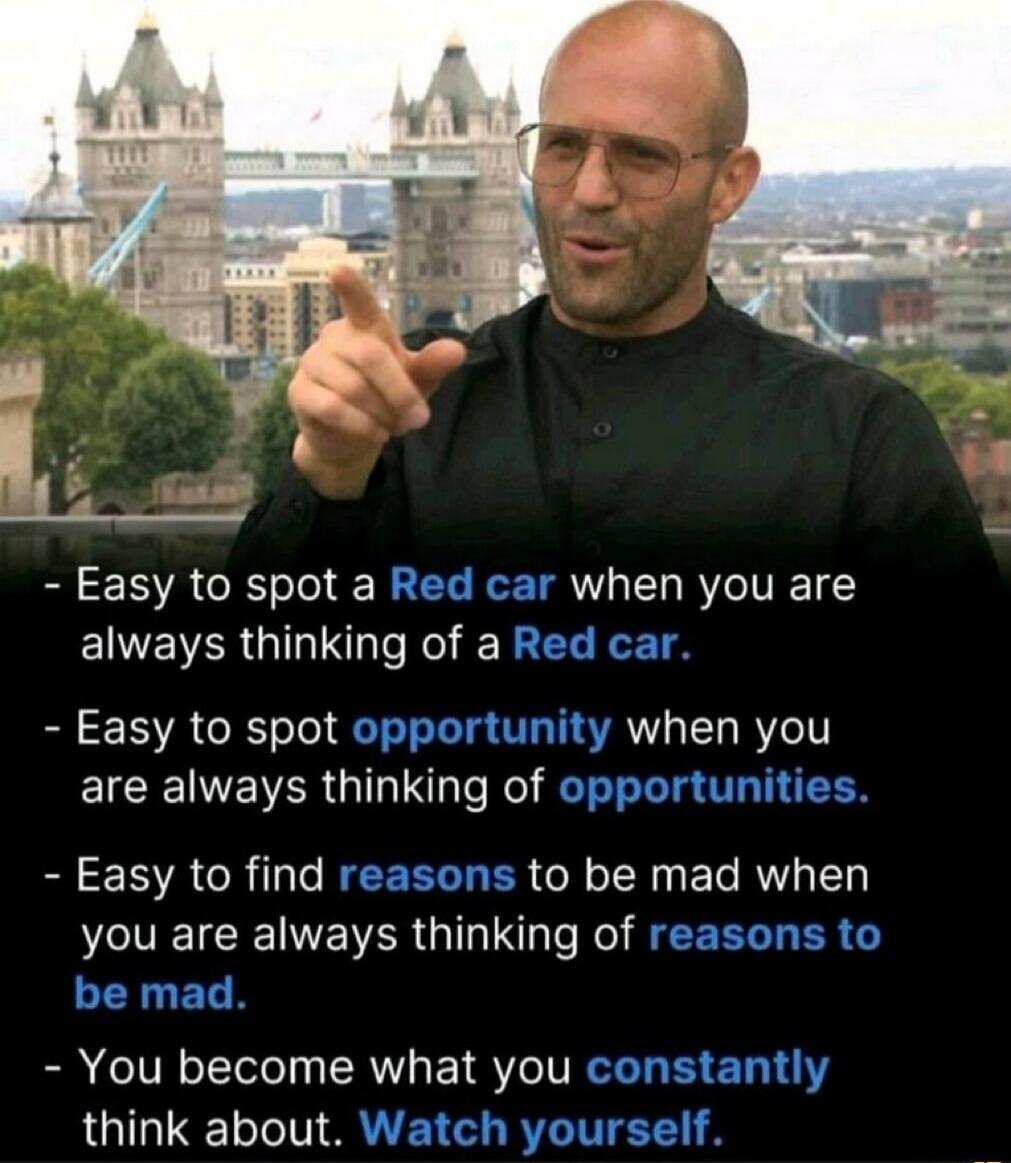 - Easy to spot a Red car when you are always thinking of a Red car.
- Easy to spot opportunity when you are always thinking of opportunities.
- Easy to find reasons to be mad when you are always thinking of reasons to be mad.
- You become what you constantly think about. Watch yourself.