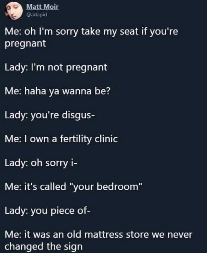 Matt Moir @adapid Me: oh I'm sorry take my seat if you're pregnant Lady: I'm not pregnant Me: haha ya wanna be? Lady: you're disgus- Me: I own a fertility clinic Lady: oh sorry i- Me: it's called 