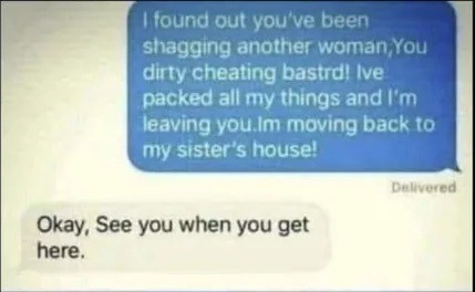 I found out you've been shagging another woman, You dirty cheating bastrd! I've packed all my things and I'm leaving you. I'm moving back to my sister's house! Okay, See you when you get here.