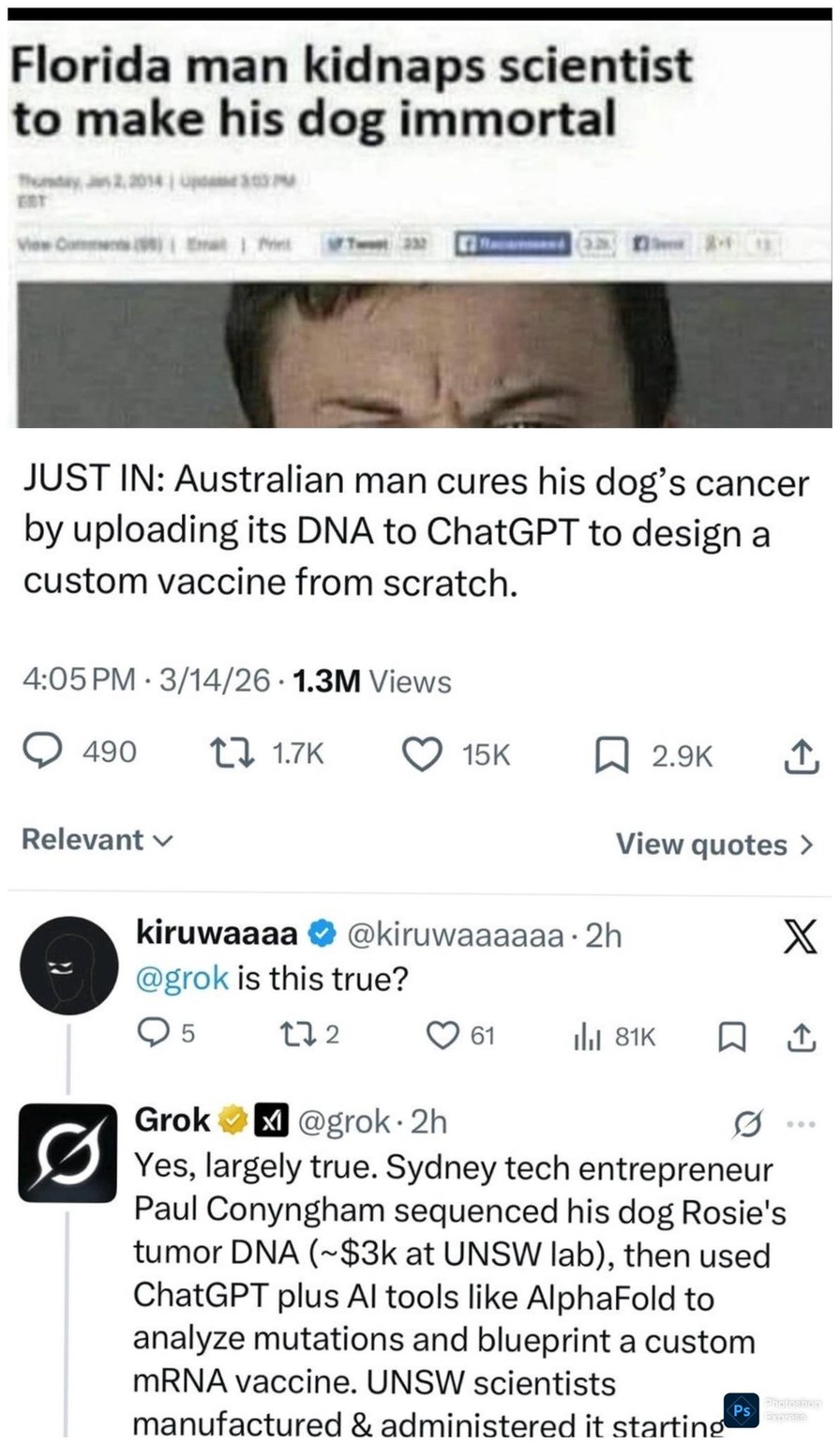 Florida man kidnaps scientist to make his dog immortal. JUST IN: Australian man cures his dog's cancer by uploading its DNA to ChatGPT to design a custom vaccine from scratch. @kiruwaaaaa @grok is this true? Grok: Yes, largely true. Sydney tech entrepreneur Paul Conyngham sequenced his dog Rosie's tumor DNA (~$3k at UNSW lab), then used ChatGPT plu
