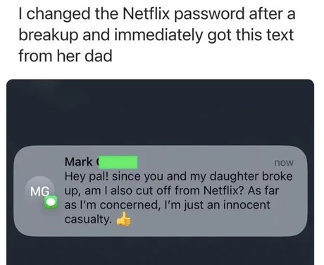 I changed the Netflix password after a breakup and immediately got this text from her dad. Mark: Hey pal! since you and my daughter broke up, am I also cut off from Netflix? As far as I'm concerned, I'm just an innocent casualty. 👍