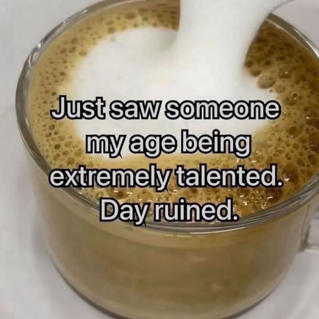 Just saw someone my age being extremely talented. Day ruined.