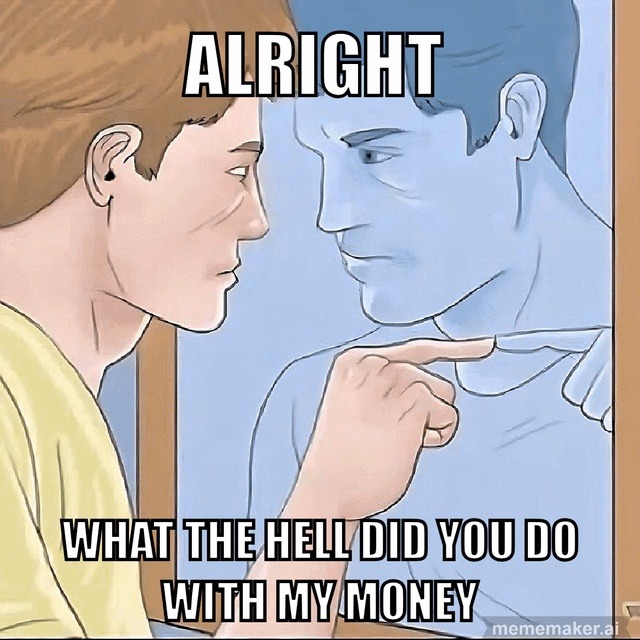 ALRIGHT WHAT THE HELL DID YOU DO WITH MY MONEY