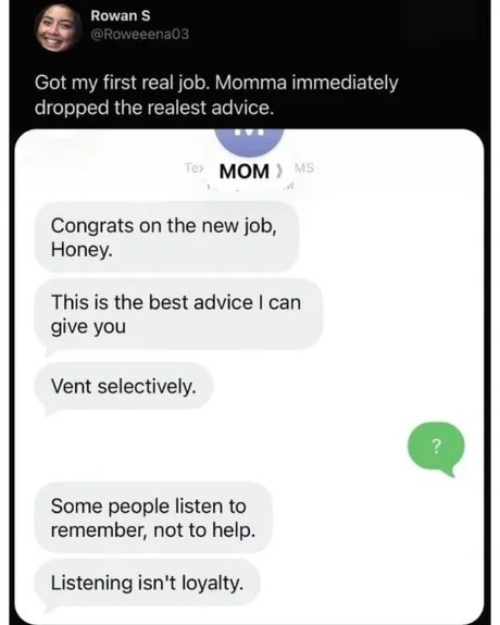 Rowan S @Roweeena03 Got my first real job. Momma immediately dropped the realest advice. MOM Congrats on the new job, Honey. This is the best advice I can give you: Vent selectively. Some people listen to remember, not to help. Listening isn't loyalty.