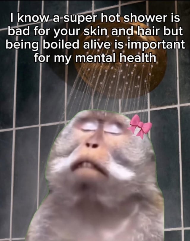 I know a super hot shower is bad for your skin and hair but being boiled alive is important for my mental health