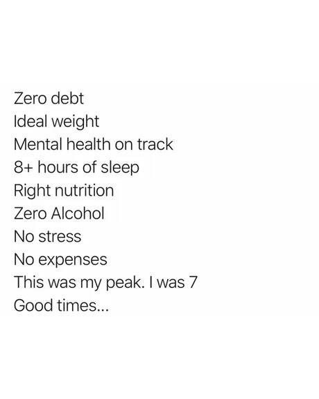 Zero debt
Ideal weight
Mental health on track
8+ hours of sleep
Right nutrition
Zero Alcohol
No stress
No expenses
This was my peak. I was 7
Good times...