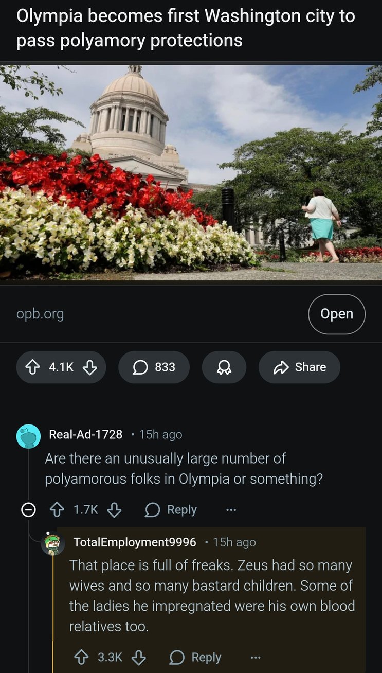 Olympia becomes first Washington city to pass polyamory protections. A user asks: Are there an unusually large number of polyamorous folks in Olympia or something? Another user replies: That place is full of freaks. Zeus had so many wives and so many bastard children. Some of the ladies he impregnated were his own blood relatives too.