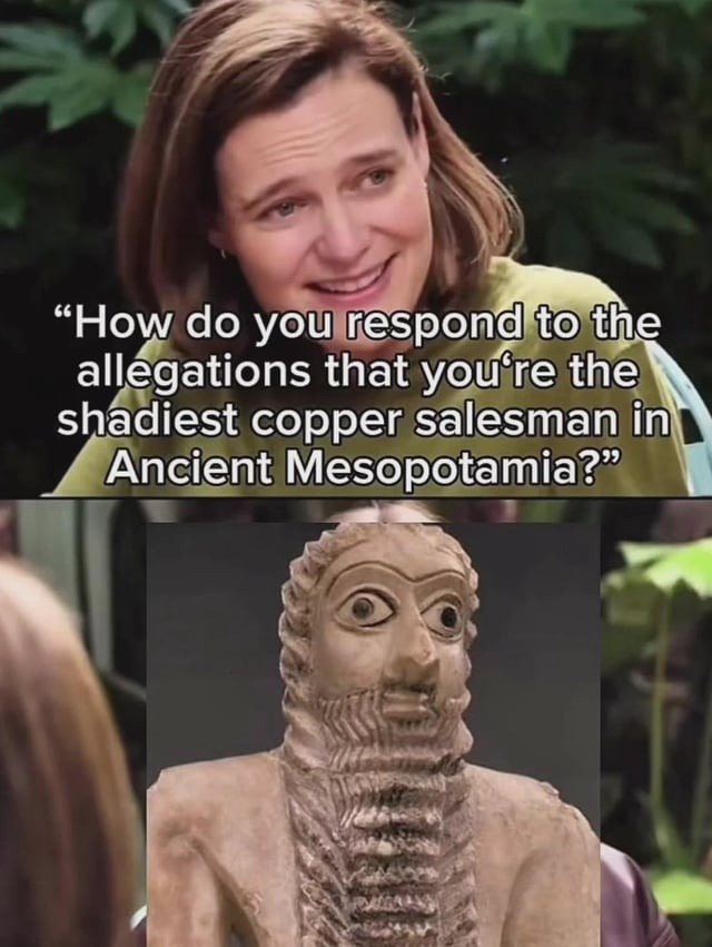 How do you respond to the allegations that you're the shadiest copper salesman in Ancient Mesopotamia?
