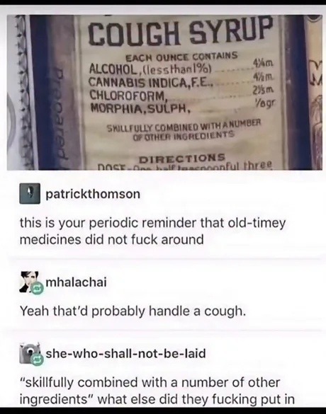 COUGH SYRUP EACH OUNCE CONTAINS ALCOHOL, (less than 1%) CANNABIS INDICA, F.E. CHLOROFORM, MORPHIA, SULPH, SKILLFULLY COMBINED WITH A NUMBER OF OTHER INGREDIENTS DIRECTIONS DOSE - One half teaspoonful three. patrickthomson this is your periodic reminder that old-timey medicines did not fuck around mhalachai Yeah that'd probably handle a cough. she-w
