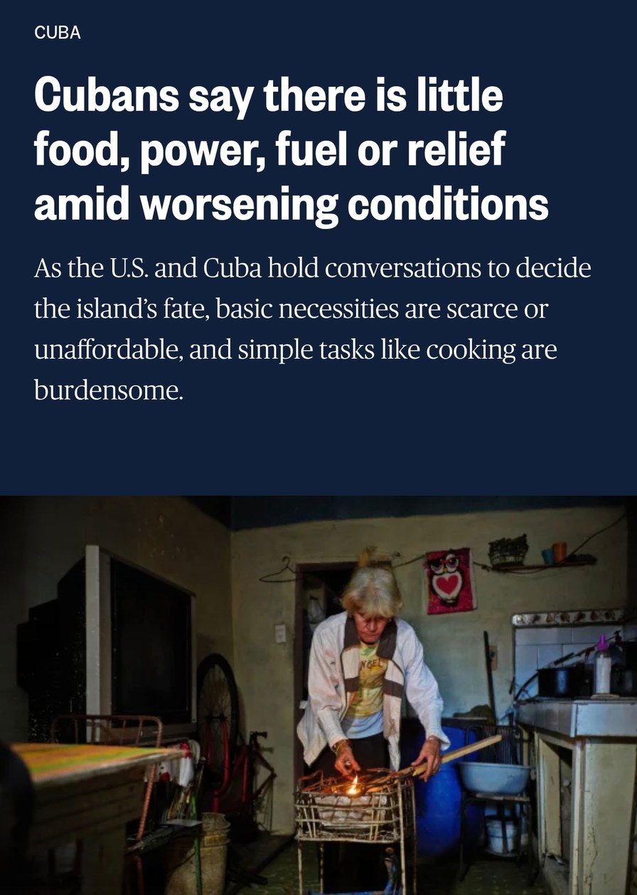 CUBA Cubans say there is little food, power, fuel or relief amid worsening conditions As the U.S. and Cuba hold conversations to decide the island's fate, basic necessities are scarce or unaffordable, and simple tasks like cooking are burdensome.