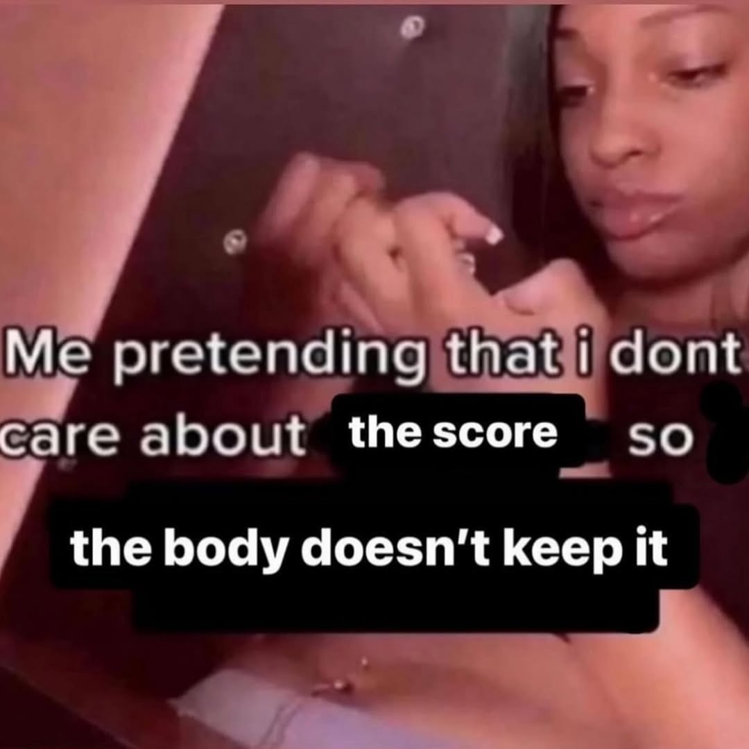 Me pretending that I don't care about the score so the body doesn't keep it