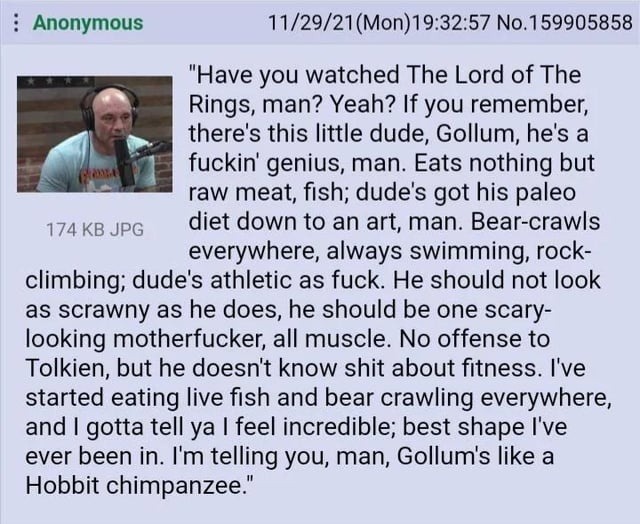Have you watched The Lord of The Rings, man? Yeah? If you remember, there's this little dude, Gollum, he's a fuckin' genius, man. Eats nothing but raw meat, fish; dude's got his paleo diet down to an art, man. Bear-crawls everywhere, always swimming, rock-climbing; dude's athletic as fuck. He should not look as scrawny as he does, he should be one 