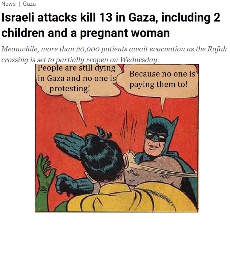 News | Gaza. Israeli attacks kill 13 in Gaza, including 2 children and a pregnant woman. Meanwhile, more than 20,000 patients await evacuation as the Rafah crossing is set to partially reopen on Wednesday. Robin says: 'People are still dying in Gaza and no one is protesting!' Batman slaps Robin and says: 'Because no one is paying them to!'