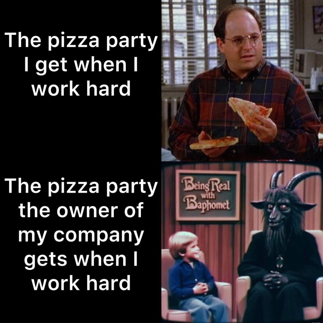 The pizza party I get when I work hard. The pizza party the owner of my company gets when I work hard. Being Real with Baphomet.