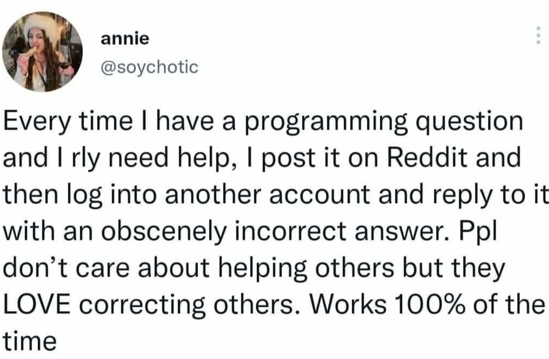 annie @soychotic Every time I have a programming question and I rly need help, I post it on Reddit and then log into another account and reply to it with an obscenely incorrect answer. Ppl don't care about helping others but they LOVE correcting others. Works 100% of the time