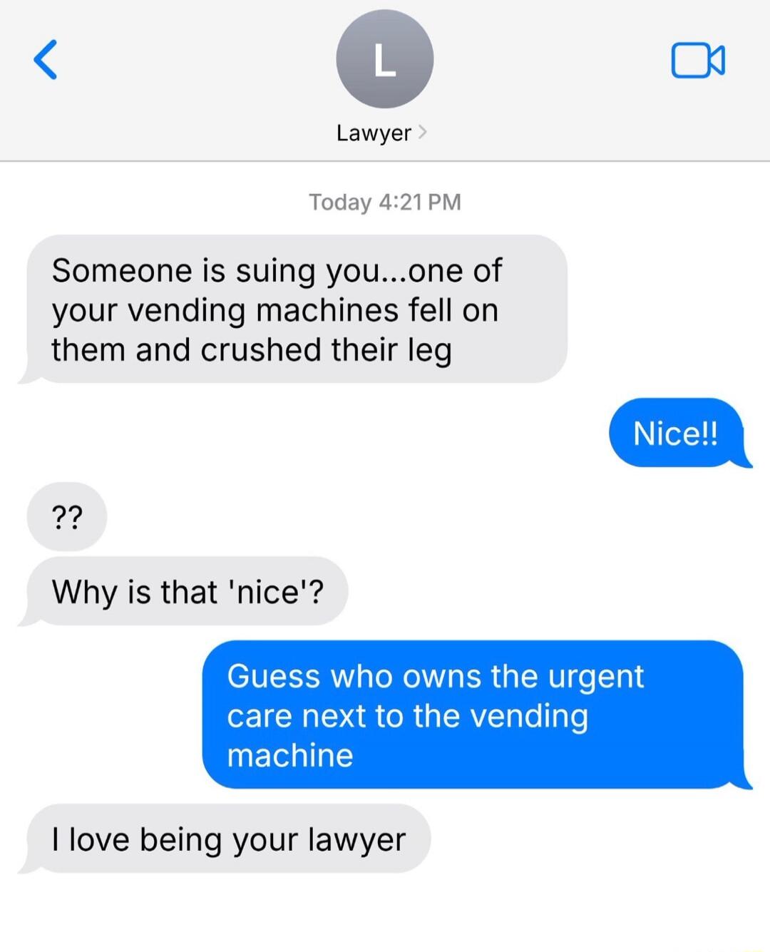 Someone is suing you...one of your vending machines fell on them and crushed their leg Nice!! ?? Why is that 'nice'? Guess who owns the urgent care next to the vending machine I love being your lawyer