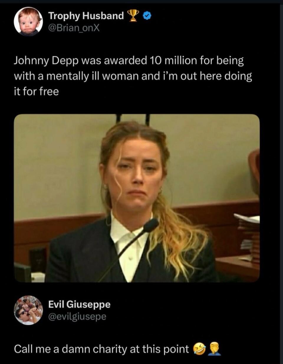 Trophy Husband @Brian_onX: Johnny Depp was awarded 10 million for being with a mentally ill woman and i'm out here doing it for free. Evil Giuseppe @evilgiusepe: Call me a damn charity at this point.