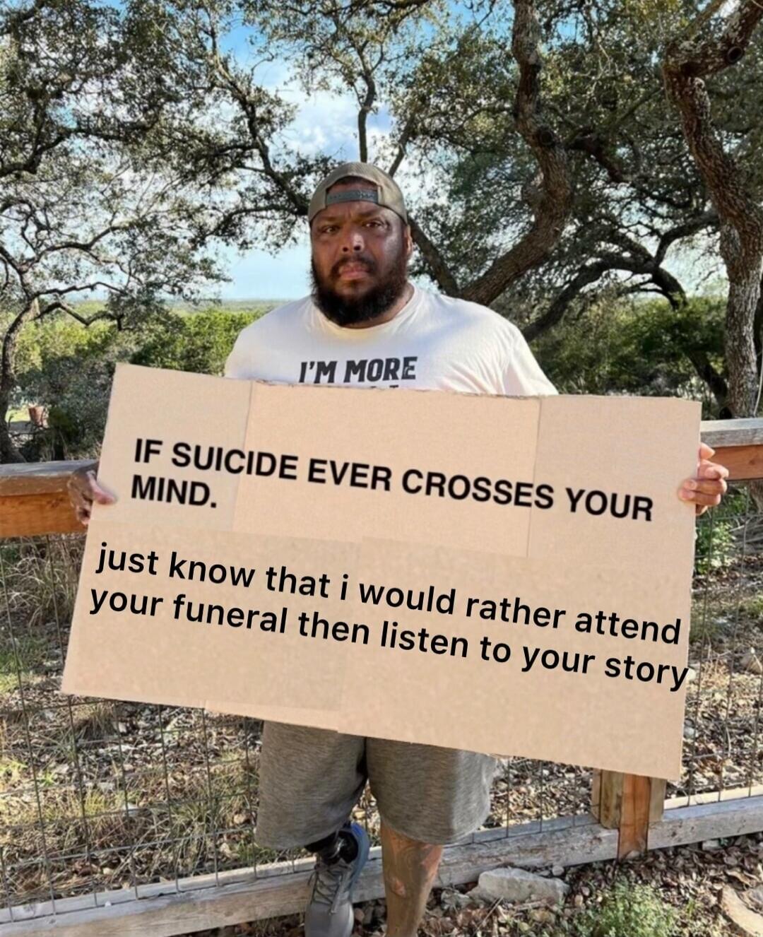 I'M MORE IF SUICIDE EVER CROSSES YOUR MIND. just know that i would rather attend your funeral then listen to your story