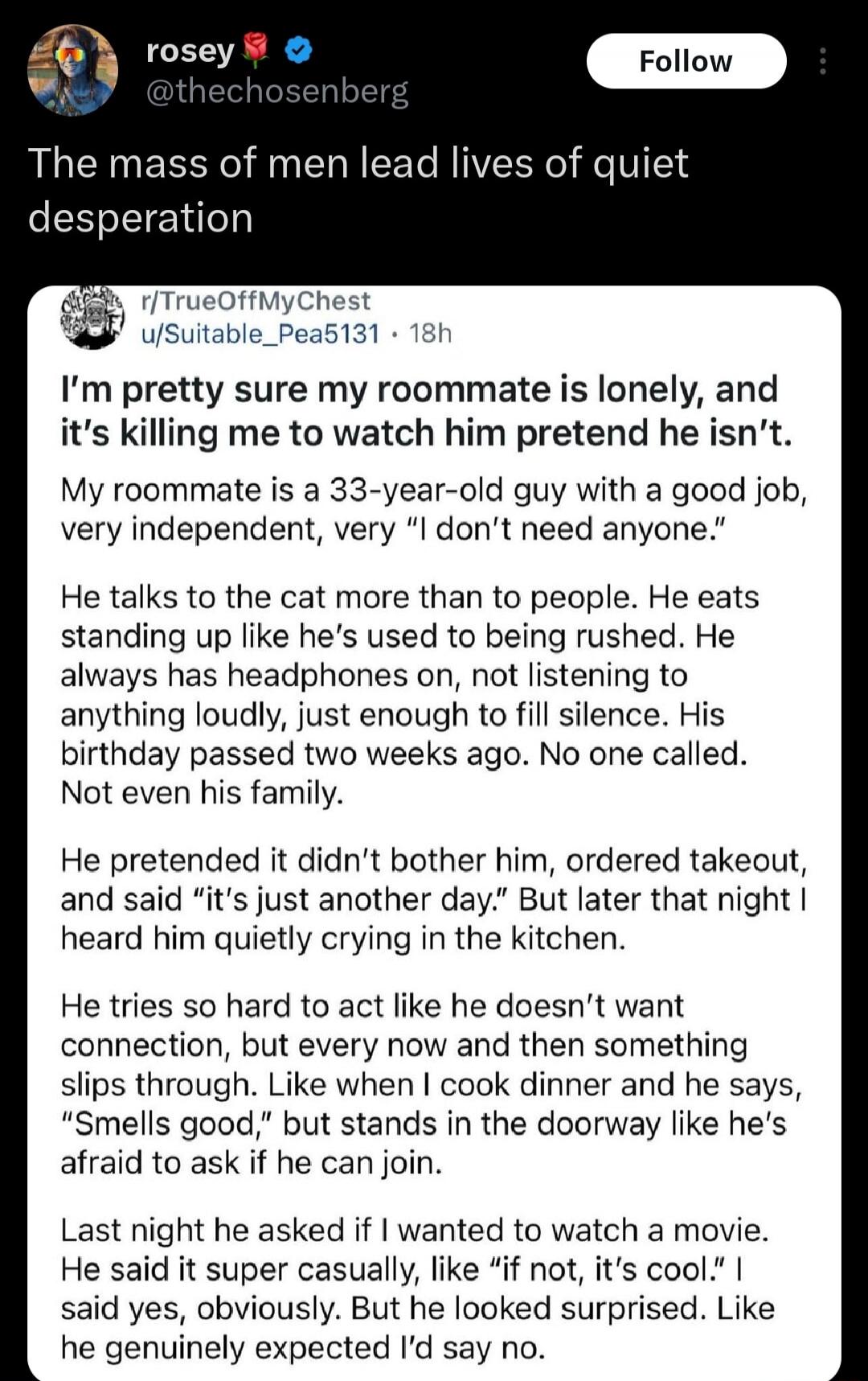 rosey @thechosenberg The mass of men lead lives of quiet desperation r/TrueOffMyChest u/Suitable_Pea5131 • 18h I'm pretty sure my roommate is lonely, and it's killing me to watch him pretend he isn't. My roommate is a 33-year-old guy with a good job, very independent, very 