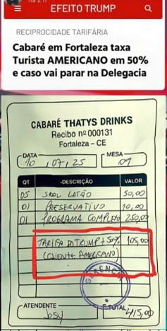 EFEITO TRUMP RECIPROCIDADE TARIFÁRIA Cabaré em Fortaleza taxa Turista AMERICANO em 50% e caso vai parar na Delegacia. CABARÉ THATYS DRINKS Recibo nº 000131 Fortaleza - CE DATA 10/07/25 MESA 07 QT DESCRIÇÃO VALOR 05 Skol Latão 50,00 01 Preservativo 10,00 01 Programa Completo 250,00 TARIFA DO TRUMP + 50% 105,00 (CLIENTE AMERICANO) ATENDENTE Josy TOTA