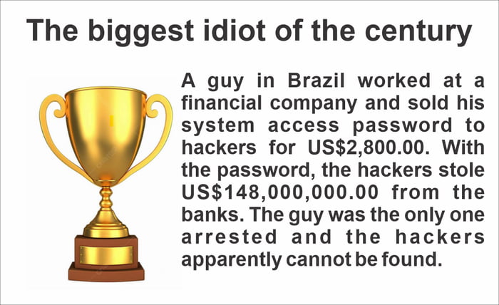O maior idiota do século. Um homem no Brasil trabalhava em uma empresa financeira e vendeu a senha de acesso ao sistema para hackers por US$ 2.800,00. Com a senha, os hackers roubaram US$ 148.000.000,00 dos bancos. O homem foi o único preso e os hackers aparentemente não podem ser encontrados.