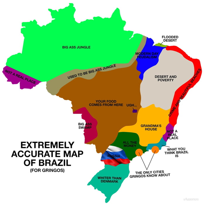 MAPA EXTREMAMENTE PRECISO DO BRASIL (PARA GRINGOS)
SELVA ENORME
NÃO É UM LUGAR REAL
COSTUMAVA SER UMA SELVA ENORME
FEUDALISMO MODERNO
DESERTO INUNDADO
DESERTO E POBREZA
CRIME E PRAIAS LINDAS
SUA COMIDA VEM DAQUI UGH...
PÂNTANO ENORME
CASA DA VOVÓ
TODO O DINHEIRO
RÚSSIA
MAIS BRANCO QUE A DINAMARCA
AS ÚNICAS CIDADES QUE OS GRINGOS CONHECEM
O QUE VOCÊ
