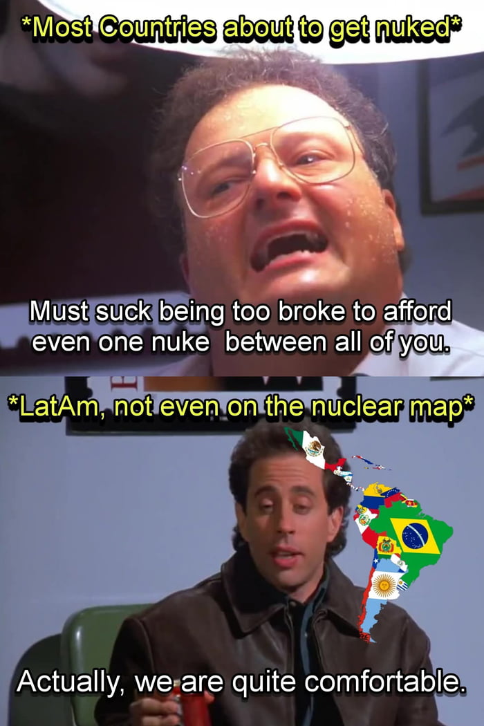 A maioria dos países prestes a serem bombardeados. Deve ser uma droga ser muito pobre para pagar sequer uma bomba nuclear entre todos vocês. América Latina, nem mesmo no mapa nuclear. Na verdade, estamos bastante confortáveis.