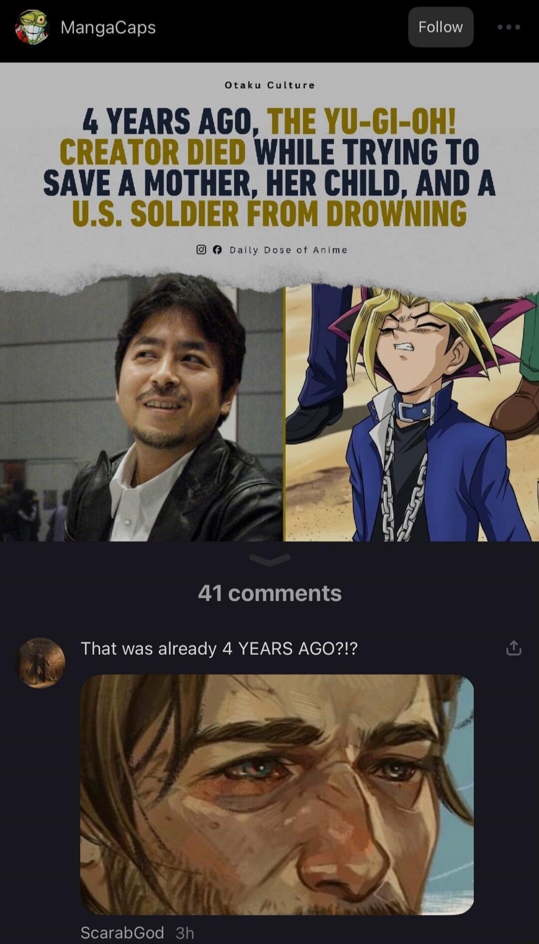 MangaCaps Follow Otaku Culture 4 YEARS AGO, THE YU-GI-OH! CREATOR DIED WHILE TRYING TO SAVE A MOTHER, HER CHILD, AND A U.S. SOLDIER FROM DROWNING Daily Dose of Anime 41 comments That was already 4 YEARS AGO?!? ScarabGod 3h
