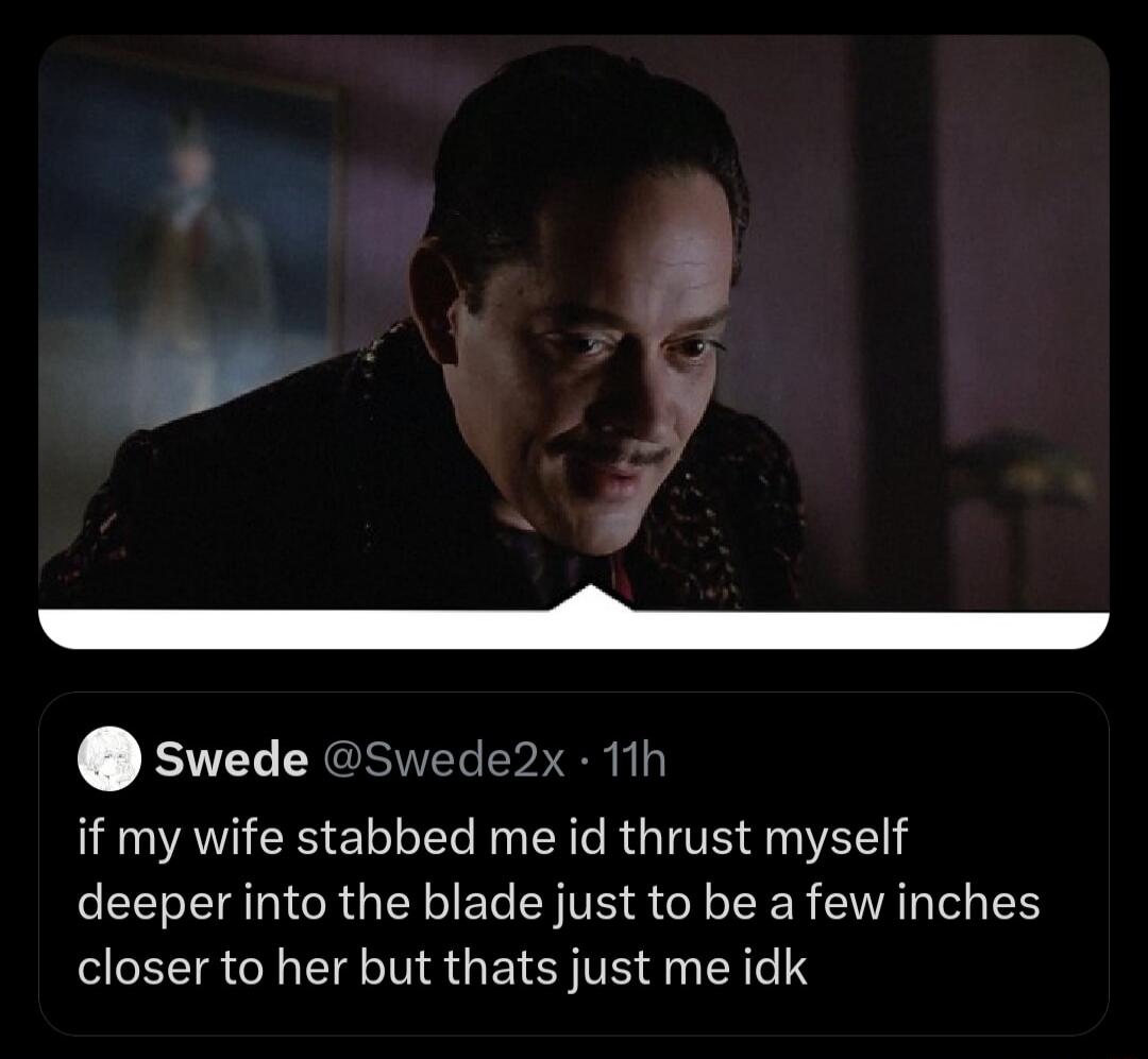 if my wife stabbed me id thrust myself deeper into the blade just to be a few inches closer to her but thats just me idk