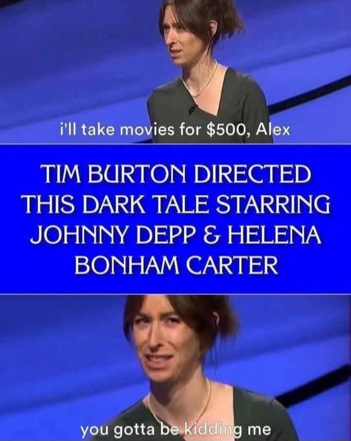 I'll take movies for $500, Alex. TIM BURTON DIRECTED THIS DARK TALE STARRING JOHNNY DEPP & HELENA BONHAM CARTER. You gotta be kidding me.