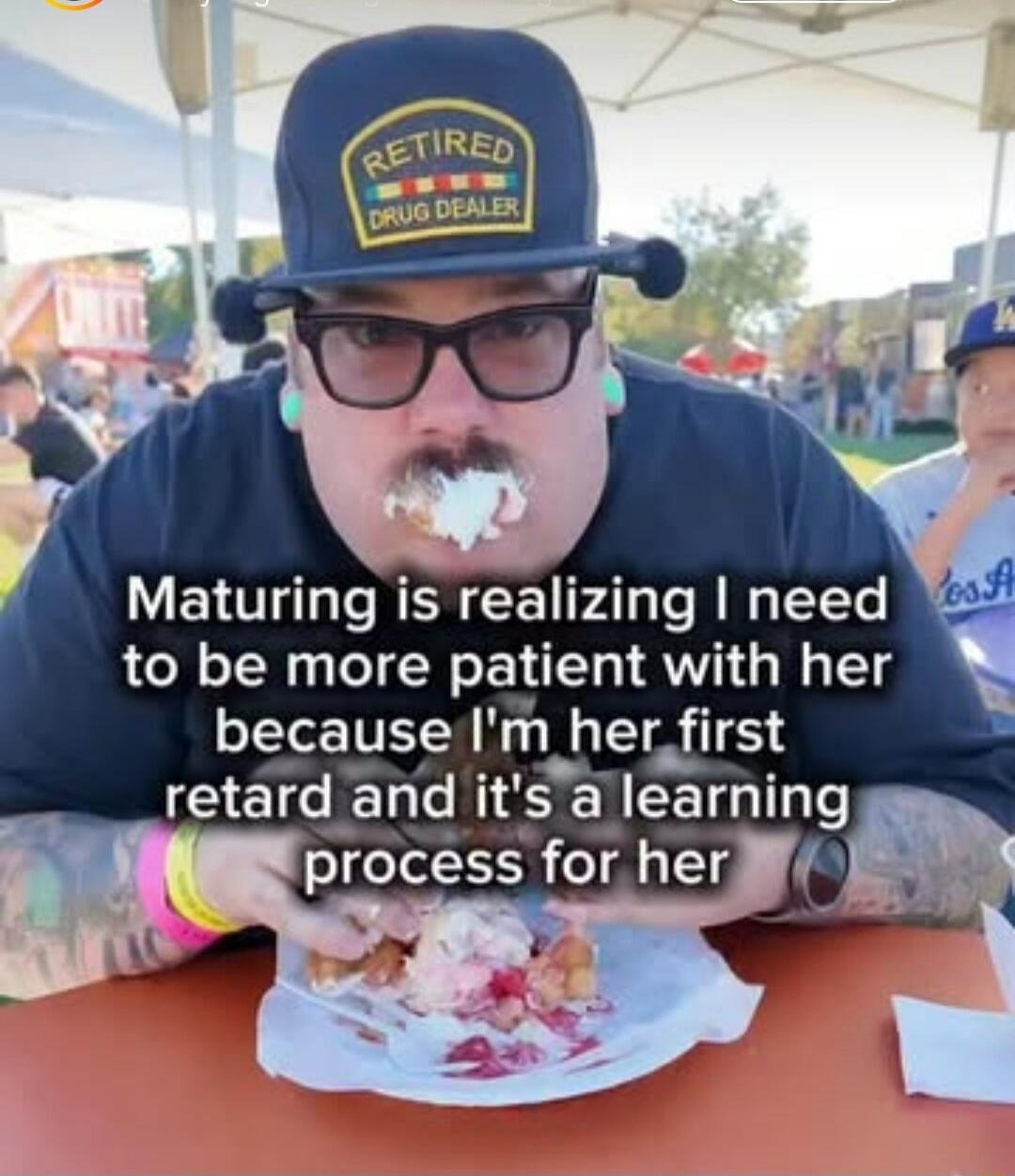 Maturing is realizing I need to be more patient with her because I'm her first retard and it's a learning process for her