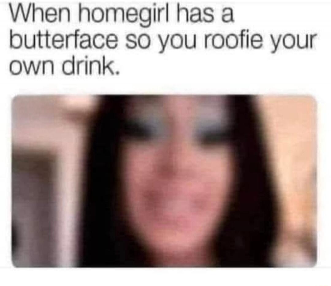 When homegirl has a butterface so you roofie your own drink.