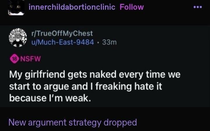 innerchildabortionclinic Follow r/TrueOffMyChest u/Much-East-9484 • 33m 18 NSFW My girlfriend gets naked every time we start to argue and I freaking hate it because I'm weak. New argument strategy dropped