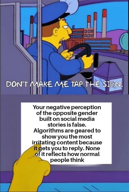 DON'T MAKE ME TAP THE SIGN. Your negative perception of the opposite gender built on social media stories is false. Algorithms are geared to show you the most irritating content because it gets you to reply. None of it reflects how normal people think
