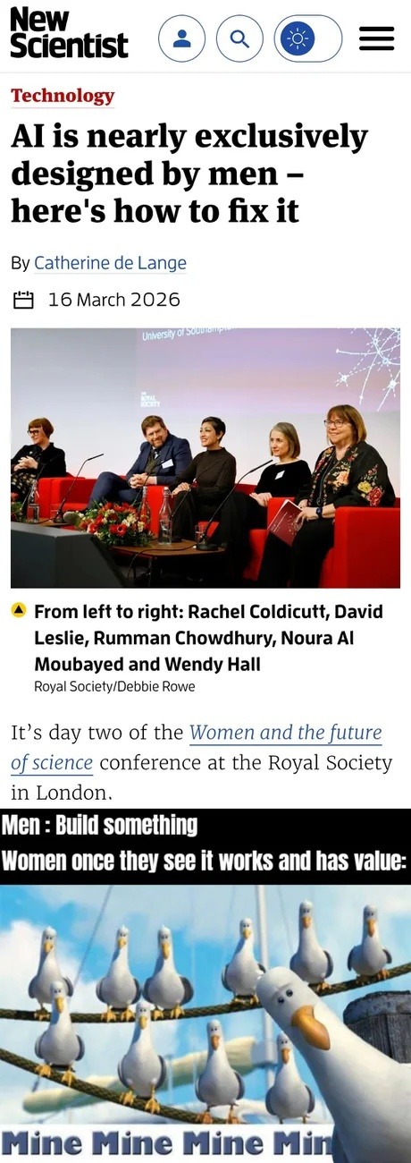 New Scientist Technology AI is nearly exclusively designed by men - here's how to fix it By Catherine de Lange 16 March 2026 University of Southampton The Royal Society From left to right: Rachel Coldicutt, David Leslie, Rumman Chowdhury, Noura Al Moubayed and Wendy Hall Royal Society/Debbie Rowe It's day two of the Women and the future of science 