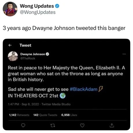 Wong Updates @WongUpdates 3 years ago Dwayne Johnson tweeted this banger. Dwayne Johnson @TheRock Rest in peace to Her Majesty the Queen, Elizabeth II. A great woman who sat on the throne as long as anyone in British history. Sad she will never get to see #BlackAdam IN THEATERS OCT 21st 🌍 1:47 PM - Sep 8, 2022 - Twitter Media Studio 1,142 Retweets 