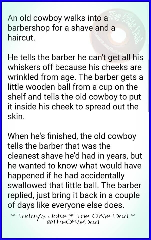 An old cowboy walks into a barbershop for a shave and a haircut. He tells the barber he can't get all his whiskers off because his cheeks are wrinkled from age. The barber gets a little wooden ball from a cup on the shelf and tells the old cowboy to put it inside his cheek to spread out the skin. When he's finished, the old cowboy tells the barber 