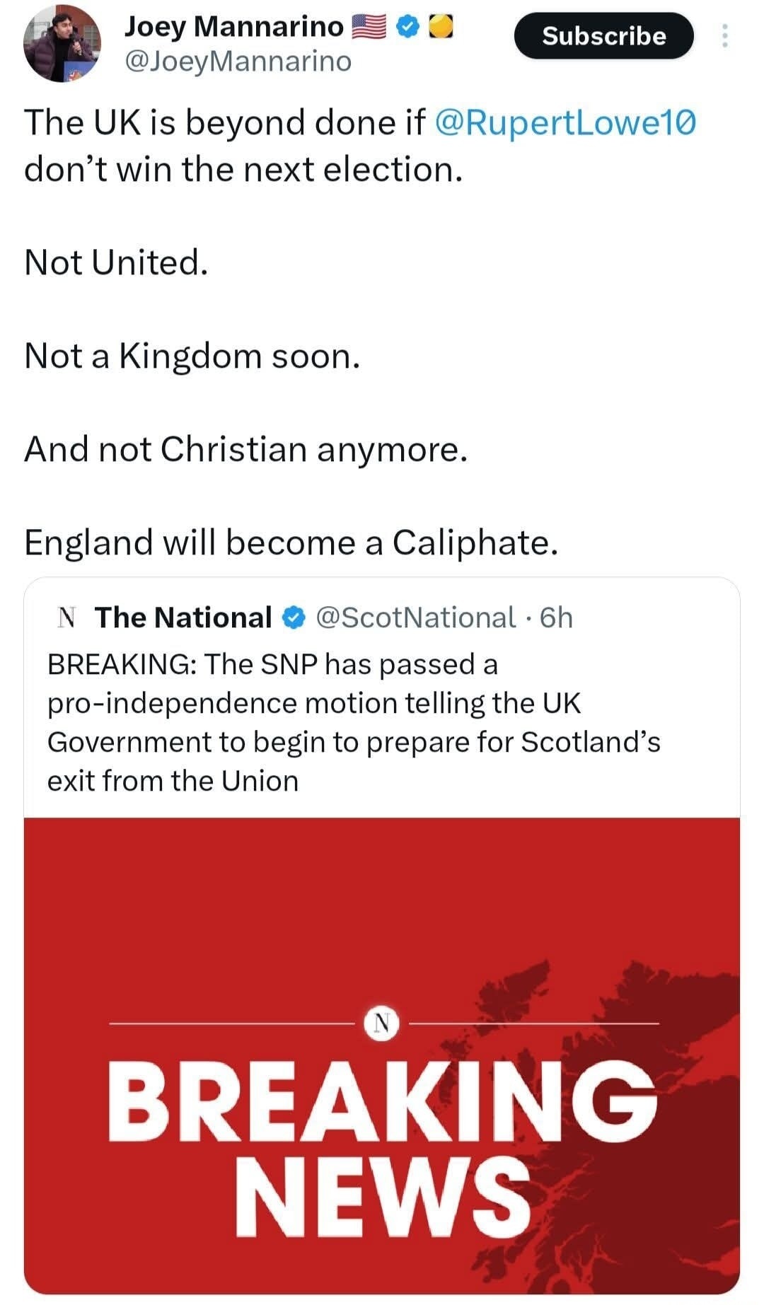 Joey Mannarino @JoeyMannarino The UK is beyond done if @RupertLowe10 don't win the next election. Not United. Not a Kingdom soon. And not Christian anymore. England will become a Caliphate. The National @ScotNational · 6h BREAKING: The SNP has passed a pro-independence motion telling the UK Government to begin to prepare for Scotland's exit from th