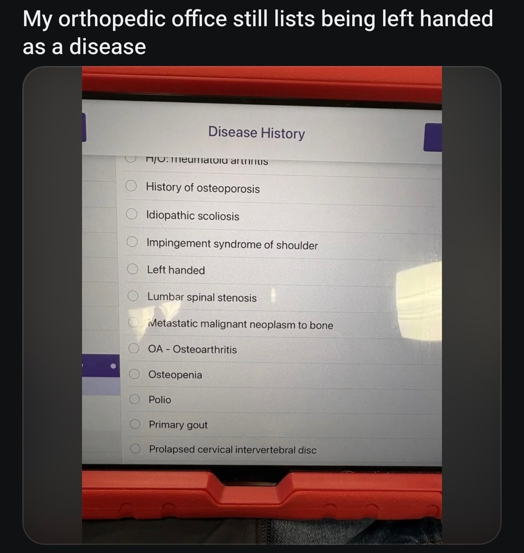 My orthopedic office still lists being left handed as a disease. Disease History. History of osteoporosis. Idiopathic scoliosis. Impingement syndrome of shoulder. Left handed. Lumbar spinal stenosis. Metastatic malignant neoplasm to bone. OA - Osteoarthritis. Osteopenia. Polio. Primary gout. Prolapsed cervical intervertebral disc.